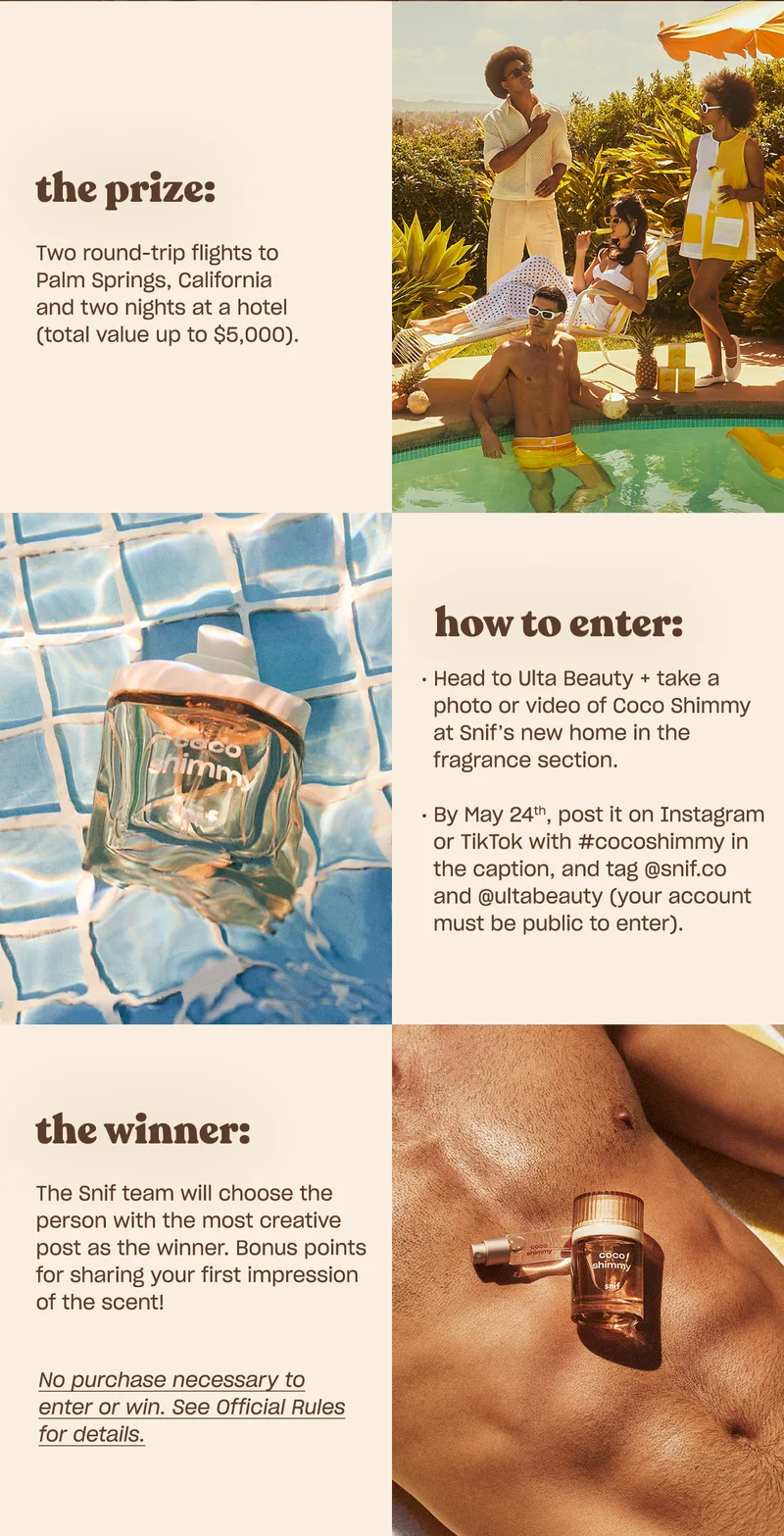 the prize:  Two round-trip flights to Palm Springs, California and two nights at a hotel (total value up to $5,000).  how to enter: • Head to Ulta Beauty and take a photo or video of Coco Shimmy at Snif’s new home in the fragrance section. • By May 24th, post it on Instagram or TikTok with #cocoshimmy in the caption, and tag @snif.co and @ultabeauty Your account must be public to enter!  the winner: The Snif team will choose the person with the most creative post as the winner. Bonus points for sharing your first impression of the scent!