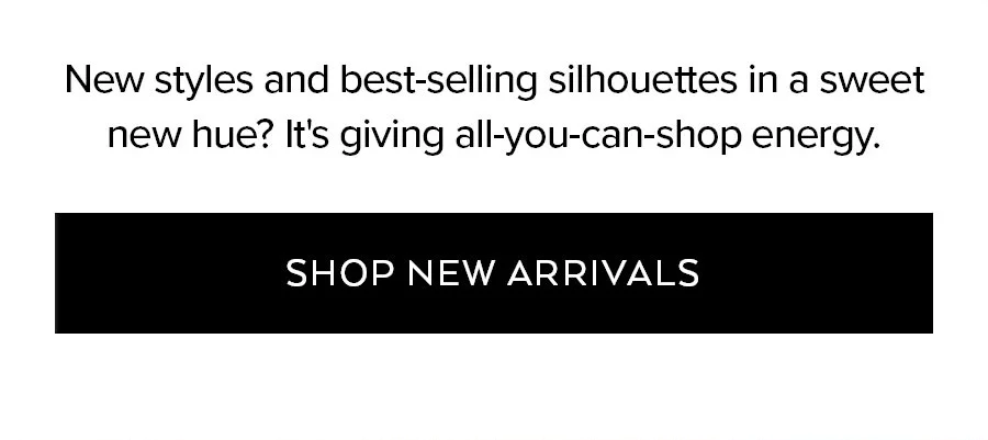 NEW STYLES AND BEST-SELLING SILHOUETTES IN A SWEET NEW HUE? ITS GIVING ALL-YOU-CAN-SHOP ENERGY. SHOP NEW ARRIVALS