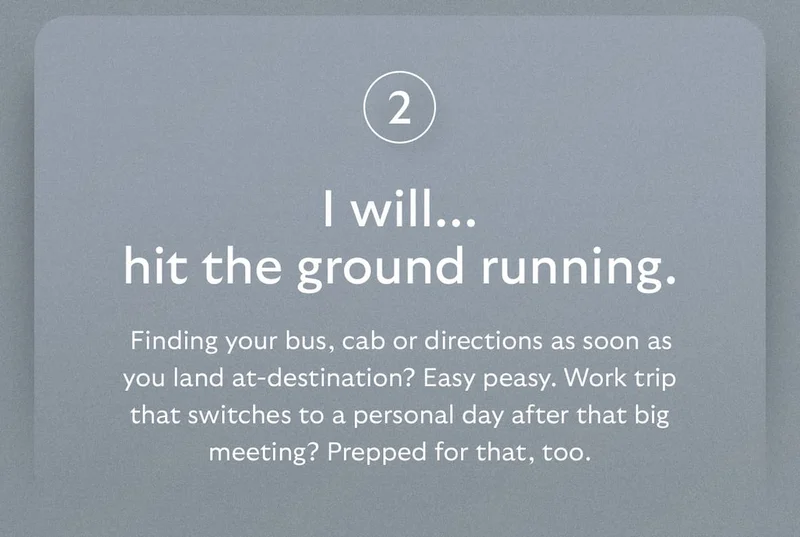 [Header] I will… hit the ground running. [Blurb] Finding your bus, cab or directions as soon as you land at-destination? Easy peasy. Work trip that switches to a personal day after that big meeting? Prepped for that, too.