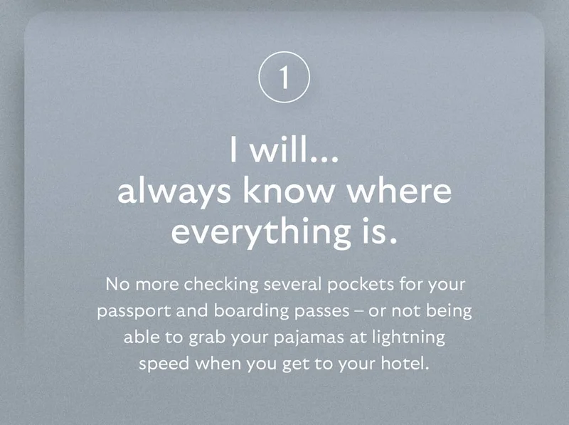 [Header] I will… always know where everything is.  [Blurb] No more checking several pockets for your passport and boarding passes – or not being able to grab your pajamas at lightning speed when you get to your hotel.