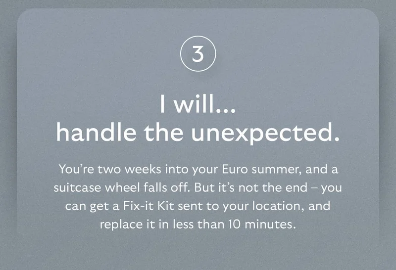 [Header] I will… handle the unexpected.  [Blurb] You’re two weeks into your Euro summer, and a suitcase wheel falls off. But it’s not the end – you can get a Fix-it Kit sent to your location, and replace it in less than 10 minutes.