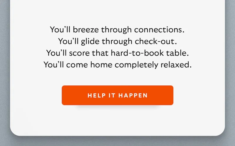 You'll breeze through connections. You'll glide through check-out. You'll score that hard-to-book table. You'll come home completely relaxed. CTA Help it happen
