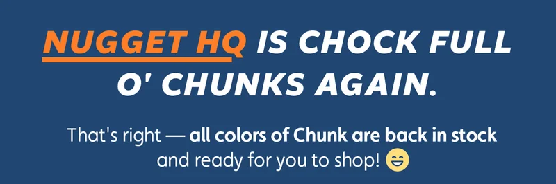 Nugget HQ is chock full o' Chunks again.  That's right — all colors of Chunk are back in stock and ready for you to shop!