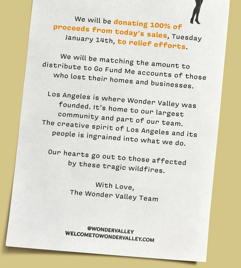 We will be donating 100% of  proceeds from today’s sales, Tuesday  January 14th, to relief efforts.  We will be matching the amount to  distribute to Go Fund Me accounts of those  who lost their homes and businesses.  Los Angeles is where Wonder Valley was founded. It’s home to our largest  community and part of our team.  The creative spirit of Los Angeles and its  people is ingrained into what we do.  Our hearts go out to those affected  by these tragic wildfires.  With Love, The Wonder Valley Team