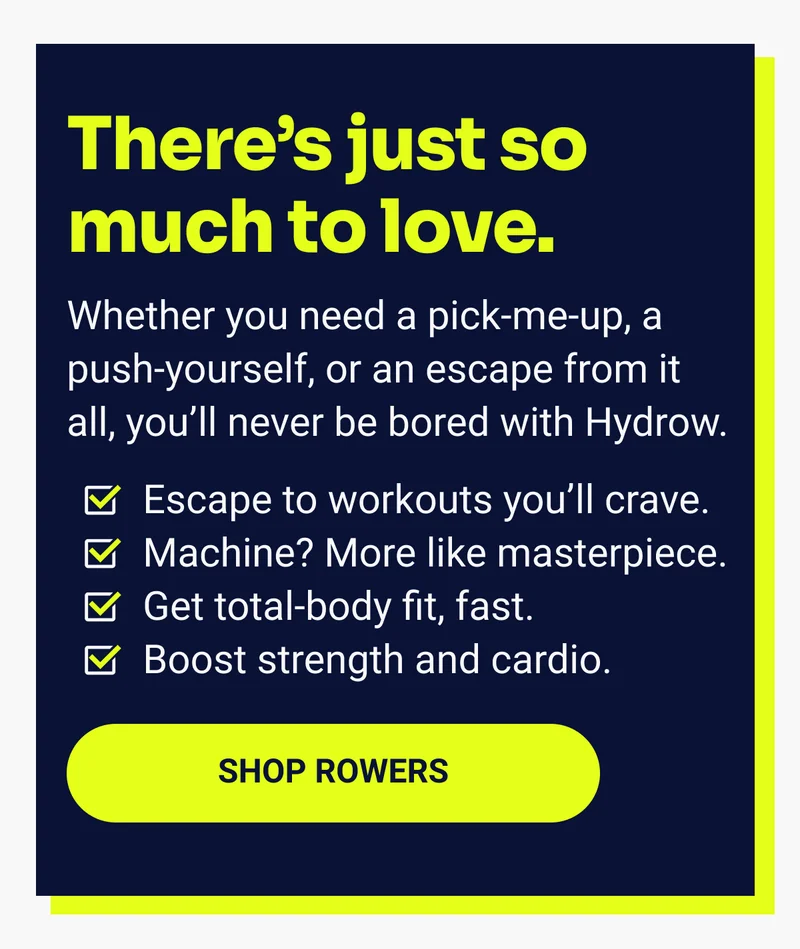 There's just so much to love. Whether you need a pick-me-up, a push-yourself, or an espcape from it all, you'll never be bored with Hydrow. Escape to workouts you'll crave. Machine? More like masterpiece. Get total-body fit, fast. Boost strength and cardio. Shop Rowers.