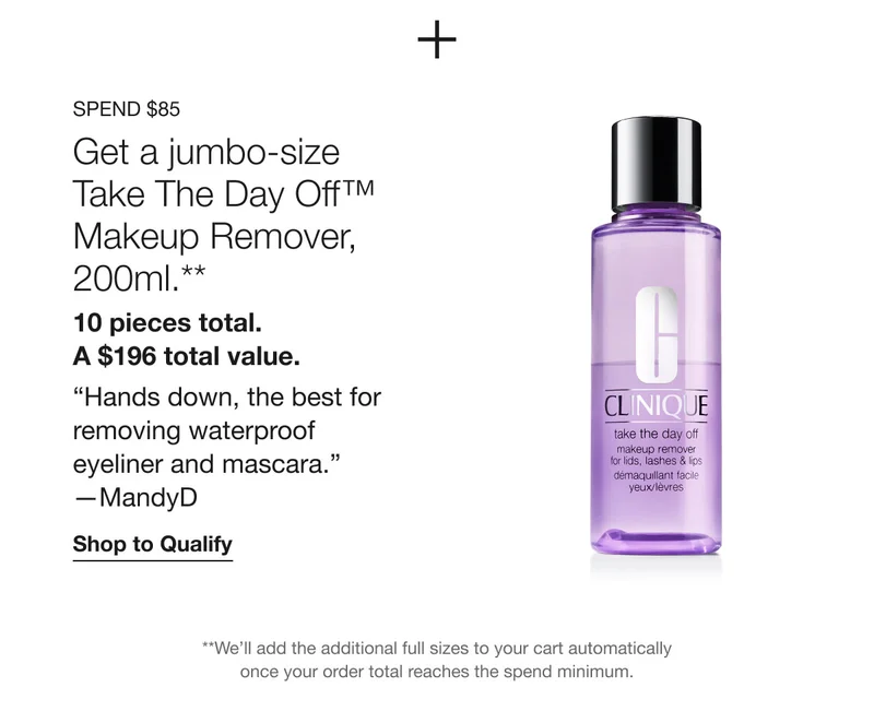 Spend $85 | Get a jumbo-size Take The Day Off™ Makeup Remover, 200ml.** 10 pieces total. A $196 total value. “Hands down, the best for removing waterproof eyeliner and mascara.” —MandyD | Shop to Qualify | **We’ll add the additional full sizes to your cart automatically once your order total reaches the spend minimum.