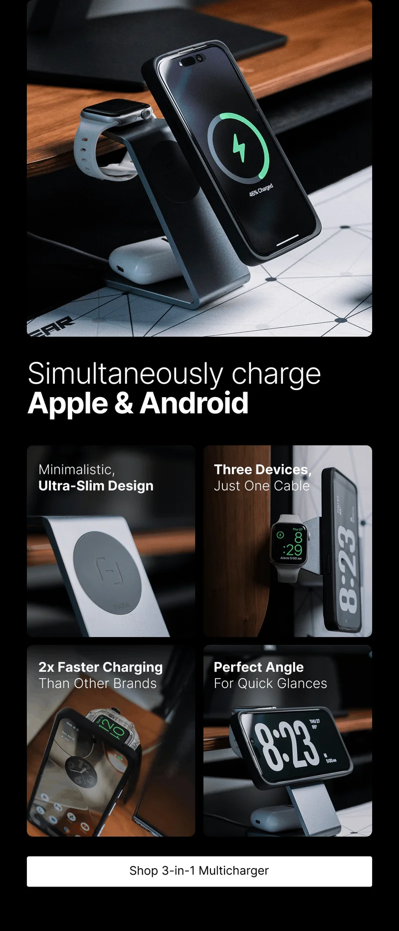Simultaneously charge Apple & Android Minimalistic, Ultra-Slim Design Three Devices, Just One Cable 2x Faster Charging Than Other Brands Perfect Angle For Quick Glances