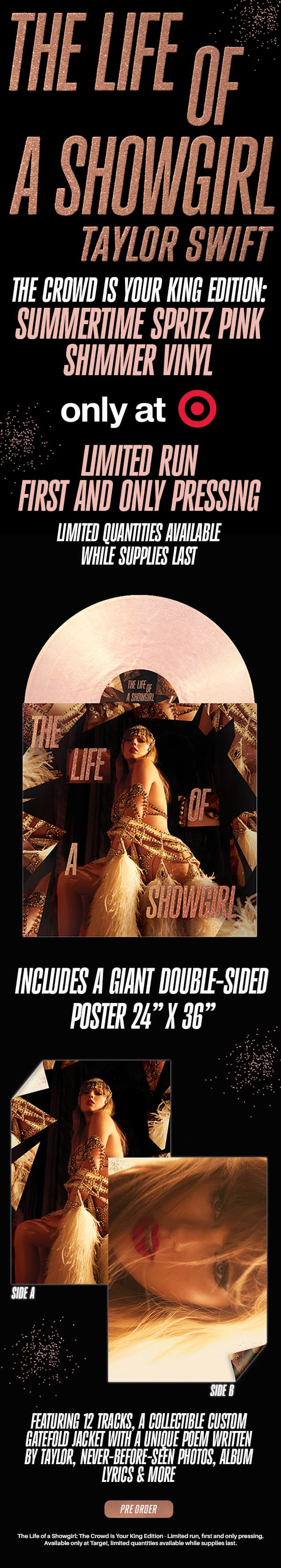 The Life of a Showgirl Taylor Swift. The Crowd Is Your King Edition: Summertime Spritz Pink Shimmer Vinyl, only at Target. Limited run, first an only pressing. Limited quantities available while supplies last. Includes a GIANT double-sided poster 24" x 36."  Featuring 12 tracks, a collectible custom gatefold jacket with  a unique poem written by Taylor, never-before-seen photos, album lyrics & more. Pre-order. The Life of a Showgirl: The Crowd Is Your King Edition - limited run, first and only pressing. Available only at Target. Limited quantities available while supplies last.