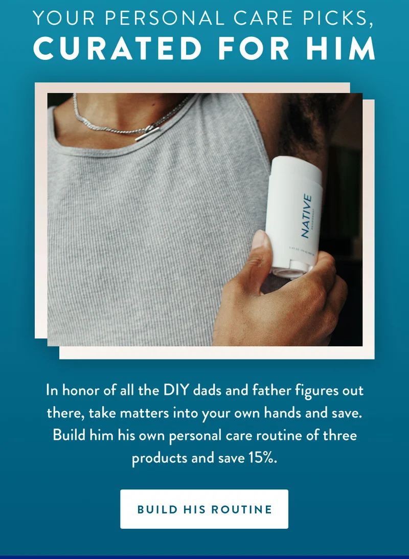 Your personal care picks, curated for him | In honor of all the DIY dads and father figures out there, take matters into your own hands and save. Build him his own personal care routine of three products and save 15%. | BUILD HIS ROUTINE