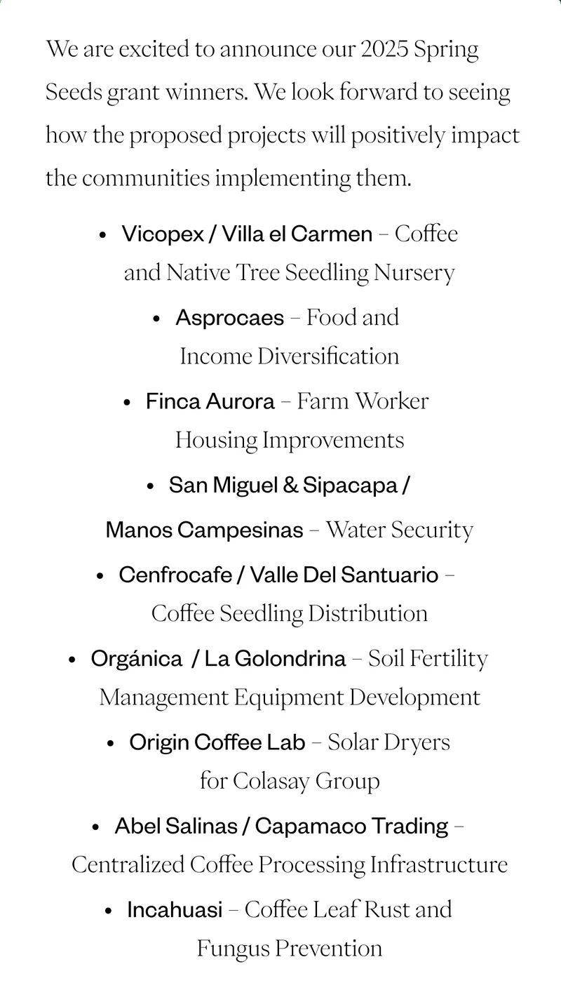 We are excited to announce our 2025 Spring Seeds grant winners. We look forward to seeing how the proposed projects will positively impact the communities implementing them.Vicopex / Villa el Carmen - Coffee and Native Tree Seedling Nursery Asprocaes - Food and Income Diversification Finca Aurora - Farm Worker Housing Improvements San Miguel & Sipacapa / Manos Campesinas - Water Security Cenfrocafe / Valle Del Santuario - Coffee Seedling Distribution Abel Salinas / Capamaco Trading - Centralized Coffee Processing Infrastructure Organicá / La Golondrina - Soil Fertility Management Equipment Incahuasi - Coffee Leaf Rust and Fungus Prevention We are excited to announce our 2025 Spring Seeds grant winners. We look forward to seeing how the proposed projects will positively impact the communities implementing them.Vicopex / Villa el Carmen - Coffee and Native Tree Seedling Nursery Asprocaes - Food and Income Diversification Finca Aurora - Farm Worker Housing Improvements San Miguel & Sipacapa / Manos Campesinas - Water Security Cenfrocafe / Valle Del Santuario - Coffee Seedling Distribution Abel Salinas / Capamaco Trading - Centralized Coffee Processing Infrastructure Organicá / La Golondrina - Soil Fertility Management Equipment Incahuasi - Coffee Leaf Rust and Fungus Prevention