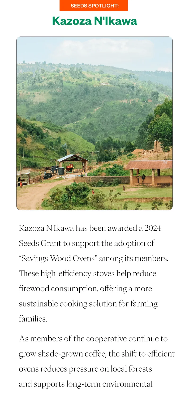 Seeds Spotlight:Kazoza N'Ikawa Kazoza N'Ikawa has been awarded a 2024 Seeds Grant to support the adoption of “Savings Wood Ovens” among its members. These high-efficiency stoves help reduce firewood consumption, offering a more sustainable cooking solution for farming families. As members of the cooperative continue to grow shade-grown coffee, the shift to efficient ovens reduces pressure on local forests and supports long-term environmental Seeds Spotlight:Kazoza N'Ikawa Kazoza N'Ikawa has been awarded a 2024 Seeds Grant to support the adoption of “Savings Wood Ovens” among its members. These high-efficiency stoves help reduce firewood consumption, offering a more sustainable cooking solution for farming families. As members of the cooperative continue to grow shade-grown coffee, the shift to efficient ovens reduces pressure on local forests and supports long-term environmental