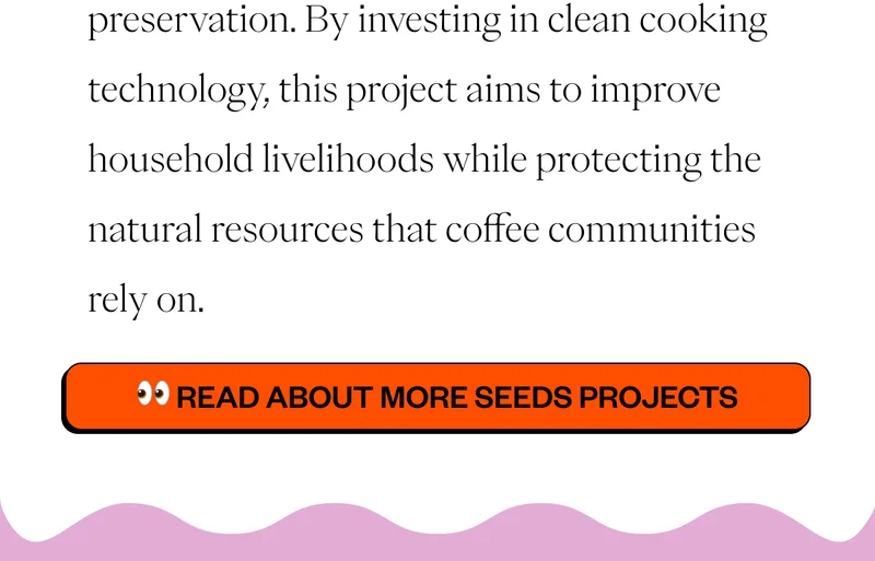 preservation. By investing in clean cooking technology, this project aims to improve household livelihoods while protecting the natural resources that coffee communities rely on. Read about more Seeds Projects preservation. By investing in clean cooking technology, this project aims to improve household livelihoods while protecting the natural resources that coffee communities rely on. Read about more Seeds Projects
