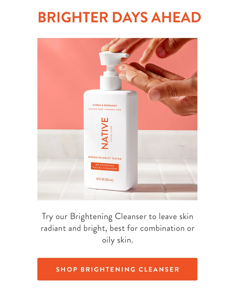 BRIGHTER DAYS AHEAD Try our Brightening Cleanser to leave skin radiant and bright, best for combination or oily skin. SHOP BRIGHTENING CLEANSER