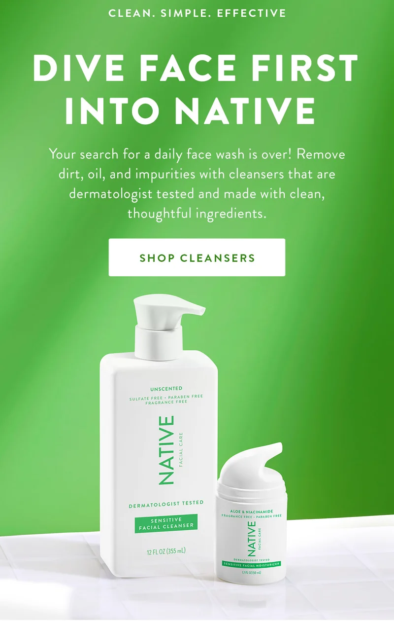 CLEAN. SIMPLE. EFFECTIVE DIVE FACE FIRST INTO NATIVE Your search for a daily face wash is over! Remove dirt, oil, and impurities with cleansers that are dermatologist tested and made with clean, thoughtful ingredients. SHOP CLEANSERS