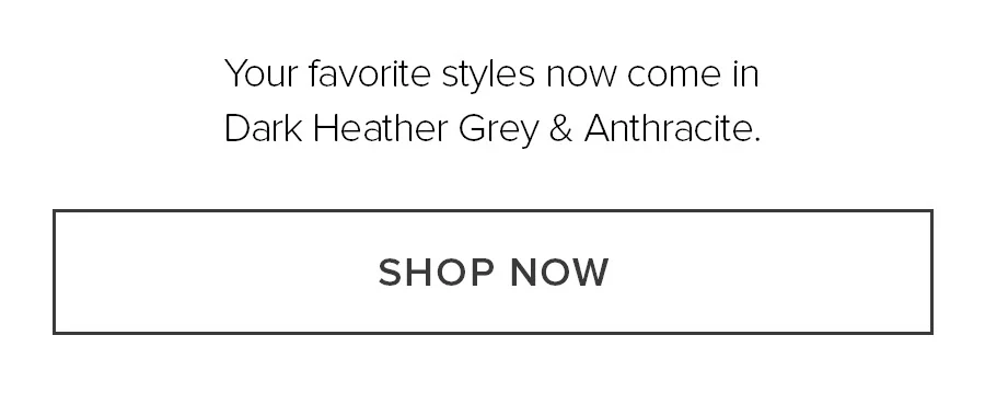 Your favorite styles now come in Dark Heather Grey & Anthracite. SHOP NOW