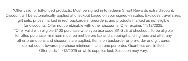 *Offer valid for full-priced products. Must be signed in to redeem Smart Rewards extra discount. Discount will be automatically applied at checkout based on your signed-in status. Excludes travel sizes,  gift sets, prices marked in red, backorders, preorders, and products marked as not eligible for discounts. Offer not combinable with other discounts. Offer expires 11/12/2025.  | *Offer valid with eligible $100 purchase when you use code SINGLE at checkout. To be eligible for offer, purchase minimum must be met before tax and shipping/handling fees and after any other promotions and discounts are applied. Items on backorder or pre-order and gift cards do not count towards purchase minimum.  Limit one per order. Quantities are limited.  Offer ends 11/12/2025 or while supplies last. Selection may vary.