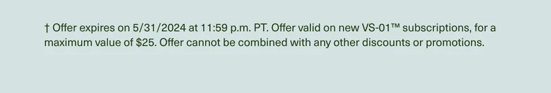 † Offer expires on 5/31/2024 at 11:59 p.m. PT. Offer valid on new VS-01™ subscriptions, for a maximum value of $25. Offer cannot be combined with any other discounts or promotions.