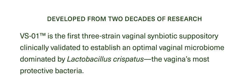 Developed from two decades of research. VS-01™ is the first three-strain vaginal synbiotic suppository clinically validated to establish an optimal vaginal microbiome dominated by Lactobacillus crispatus—the vagina’s most protective bacteria.
