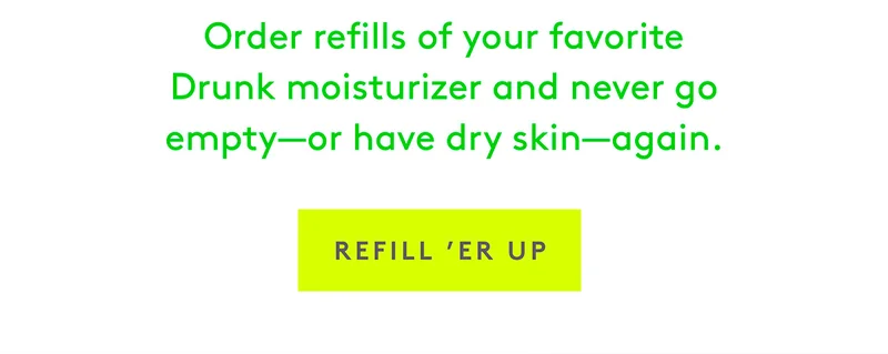 Order refills of your favorite Drunk moisturizer and never go empty–or have dry skin–again.