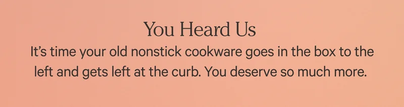 You heard us - It's time your old nonstick cookware goes in the box to the left and gets left at the curb. You deserve so much more.