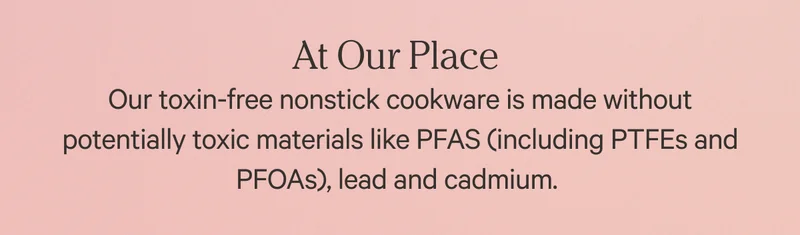 At Our Place - Our toxin-free nonstick cookware is made without potentially toxic materials like PFAS (Including PTFEs and PFOAs), lead and cadium.
