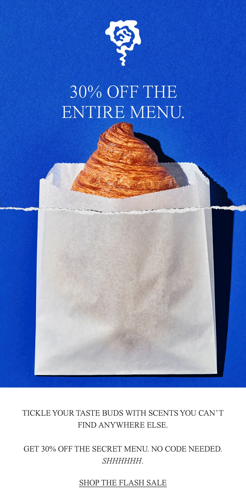 TICKLE YOUR TASTE BUDS WITH SCENTS YOU CAN’T FIND ANYWHERE ELSE.  GET 30% OFF THE SECRET MENU. NO CODE NEEDED. SHHHHHH.