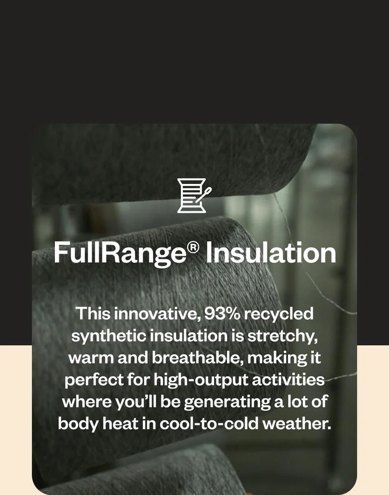 FullRange® Insulation. This innovative, 93% recycled synthetic insulation is stretchy, warm and breathable, making it perfect for high-output activities where you’ll be generating a lot of body heat in cool-to-cold weather.