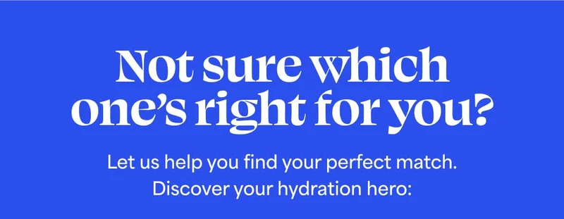 Not sure which one’s right for you? Let us help you find your perfect match. Discover your hydration hero: