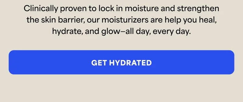 Clinically proven to lock in moisture and strengthen the skin barrier, our moisturizers are help you heal, hydrate, and glow—all day, every day. -- GET HYDRATED