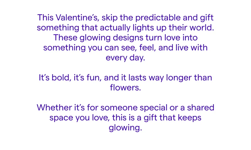 This Valentine’s, skip the predictable and gift something that actually lights up their world. These glowing designs turn love into something you can see, feel, and live with every day.  It’s bold, it’s fun, and it lasts way longer than flowers. Whether it’s for someone special or a shared space you love, this is a gift that keeps glowing.