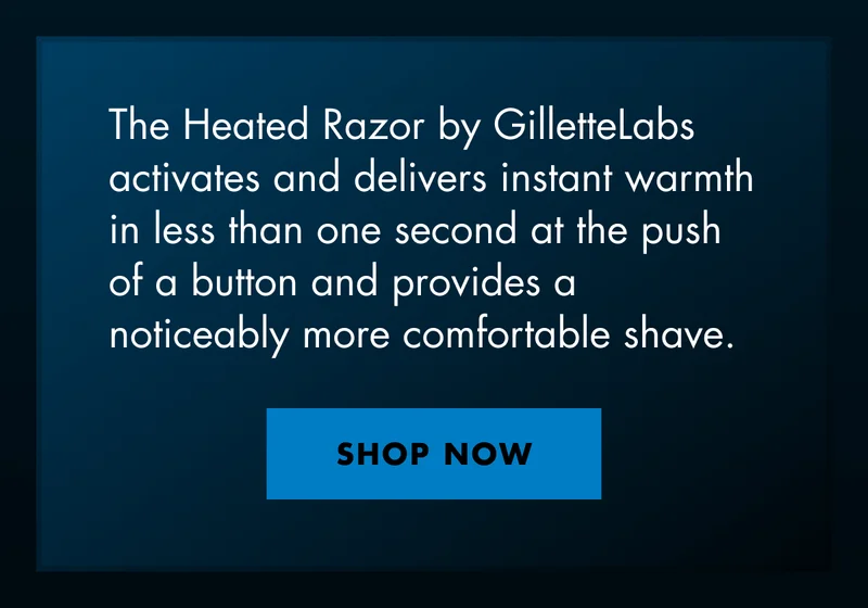 The Heated Razor by GilletteLabs activates and delivers instant warmth in less than one second at the push of a button and provides a noticeably more comfortable shave. SHOP NOW