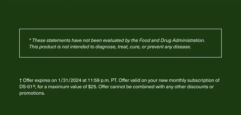* These statements have not been evaluated by the Food and Drug Administration. This product is not intended to diagnose, treat, cure, or prevent any disease. † Offer expires on 1/31/2024 at 11:59 p.m. PT. Offer valid on your new monthly subscription of DS-01®, for a maximum value of $25. Offer cannot be combined with any other discounts or promotions.