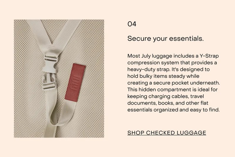 Most July luggage includes a Y-Strap compression system that provides a heavy-duty strap. It's designed to hold bulky items steady while creating a secure pocket underneath. This hidden compartment is ideal for keeping charging cables, travel documents, books, and other flat essentials organised and easy to find.