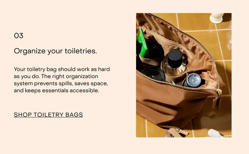 Organise your toiletries.  Your toiletry bag should work as hard as you do. The right organisation system prevents spills, saves space, and keeps essentials accessible.