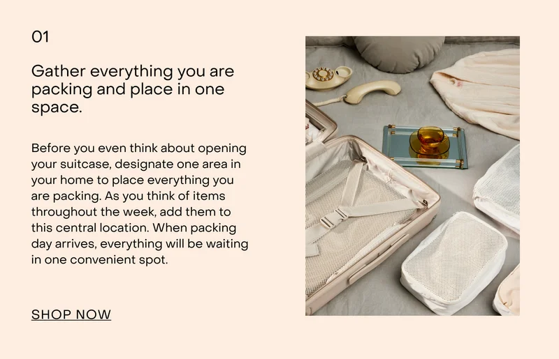 Gather everything you are packing and place in one space.  Before you even think about opening your suitcase, designate one area in your home to place everything you are packing. As you think of items throughout the week, add them to this central location. When packing day arrives, everything will be waiting in one convenient spot.