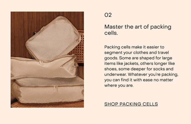 Master the art of packing cells.  Packing cells make it easier to segment your clothes and travel goods. Some are shaped for large items like jackets, others longer like shoes, some deeper for socks and underwear. Whatever you’re packing, you can find it with ease no matter where you are.