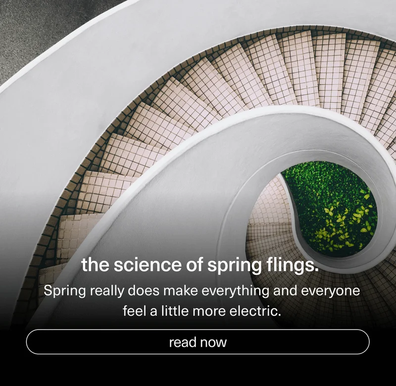 the science of spring flings. | Spring really does make everything and everyone feel a little more electric. | [ read now ]