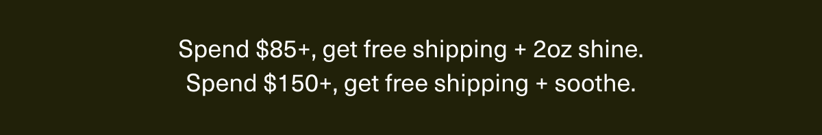 Spend $85+, get free shipping + 2oz shine. | Spend $150+, get free shipping + soothe.