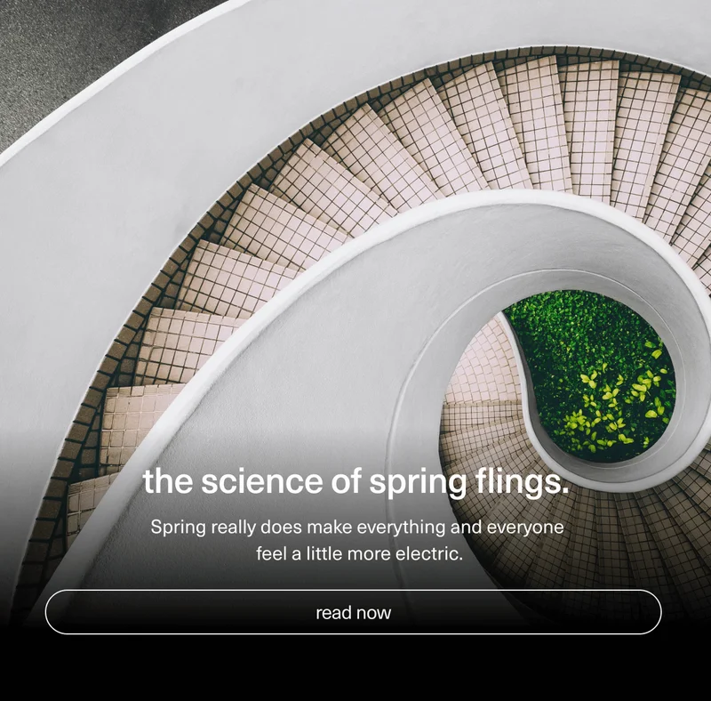 the science of spring flings. | Spring really does make everything and everyone feel a little more electric. | [ read now ]
