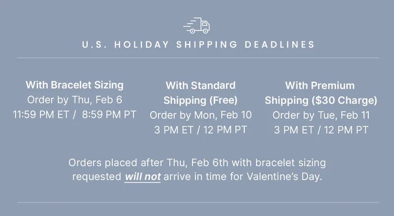 With Bracelet Sizing: Order by Thu, Feb 06 11:59 PM ET /  8:59 PM PT — With Standard: Shipping (Free) Order by Mon, Feb 10 3 PM ET / 12 PM PT — With Premium Shipping ($30 Charge): Order by Tue, Feb 11 3 PM ET / 12PM PT — Orders placed after Thu, Feb 6th with bracelet sizing requested will not arrive in time for Valentine’s Day.