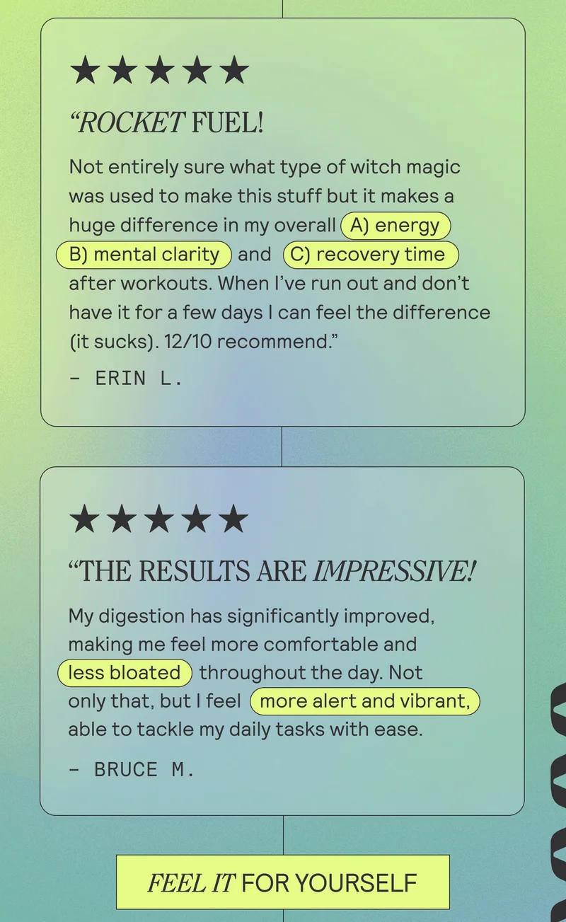 "ROCKET FUEL! Not entirely sure what type of witch magic was used to make this stuff but it makes a huge difference in my overall (A) energy B) mental clarity and (C) recovery time after workouts. When I've run out and don't have it for a few days I can feel the difference (it sucks). 12/10 recommend." - ERIN L  THE RESULTS ARE IMPRESSIVE! My digestion has significantly improved, making me feel more comfortable and (less bloated throughout the day. Not only that, but I feel ( more alert and vibrant able to tackle my daily tasks with ease." - BRUCE M.