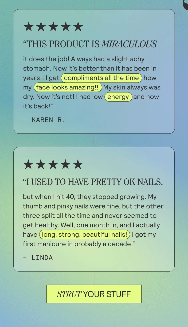 THIS PRODUCT IS MIRACULOUS it does the job! Always had a slight achy stomach, Now it's better than it has been in years!! I get compliments all the time how my face looks amazing!! My skin always was dry. Now it's not! I had low energy and now it's back!" KAREN R.  "I USED TO HAVE PRETTY OK NAILS, but when I hit 40, they stopped growing. My thumb and pinky nails were fine, but the other three split all the time and never seemed to get healthy. Well, one month in, and I actually have (long, strong, beautiful nails! I got my first manicure in probably a decade!" - LINDA
