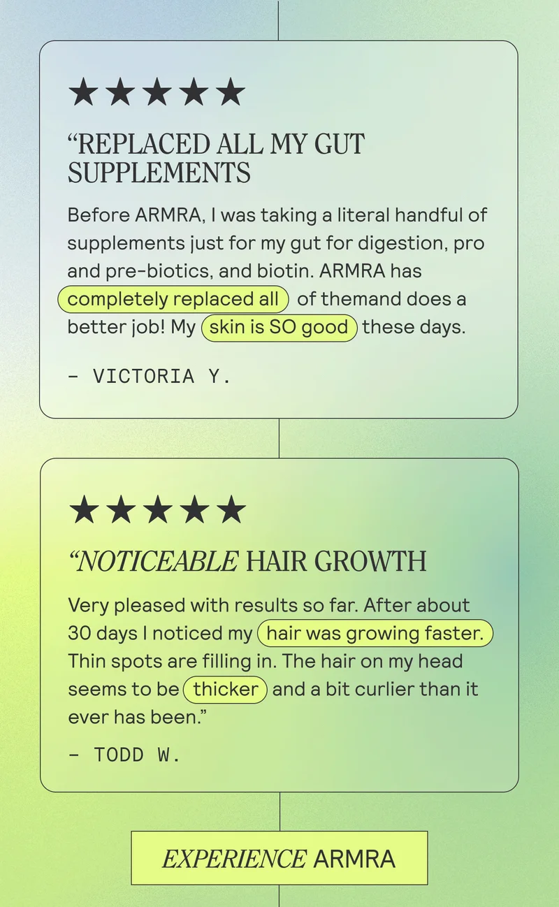"REPLACED ALL MY GUT SUPPLEMENTS. Before ARMRA, I was taking a literal handful of supplements just for my gut for digestion, pro and pre-biotics, and biotin. ARMRA has (completely replaced all) of themand does a better job! My (skin is SO good ) these days. - Victoria Y.  "NOTICEABLE HAIR GROWTH. Very pleased with results so far. After about 30 days I noticed my hair was growing faster. Thin spots are filling in. The hair on my head seems to be thicker) and a bit curlier than it ever has been." - TODD W.