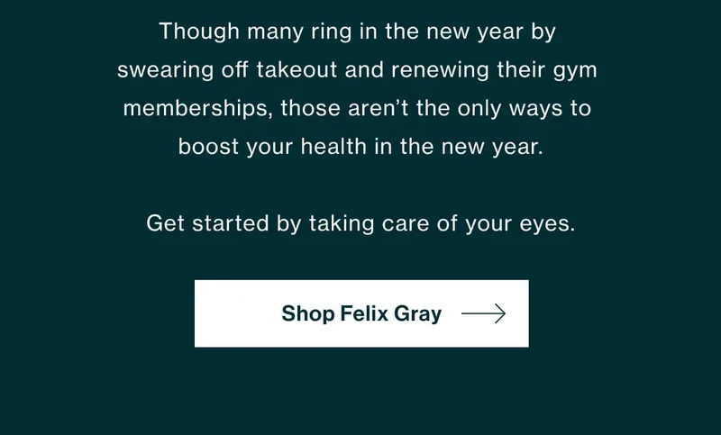 Five Ways to Prioritize (Digital) Wellness in 2023 Though many ring in the new year by swearing off takeout and renewing their gym memberships, those aren’t the only ways to boost your health in the new year.   Get started by taking care of your eyes.   [Shop Felix Gray]