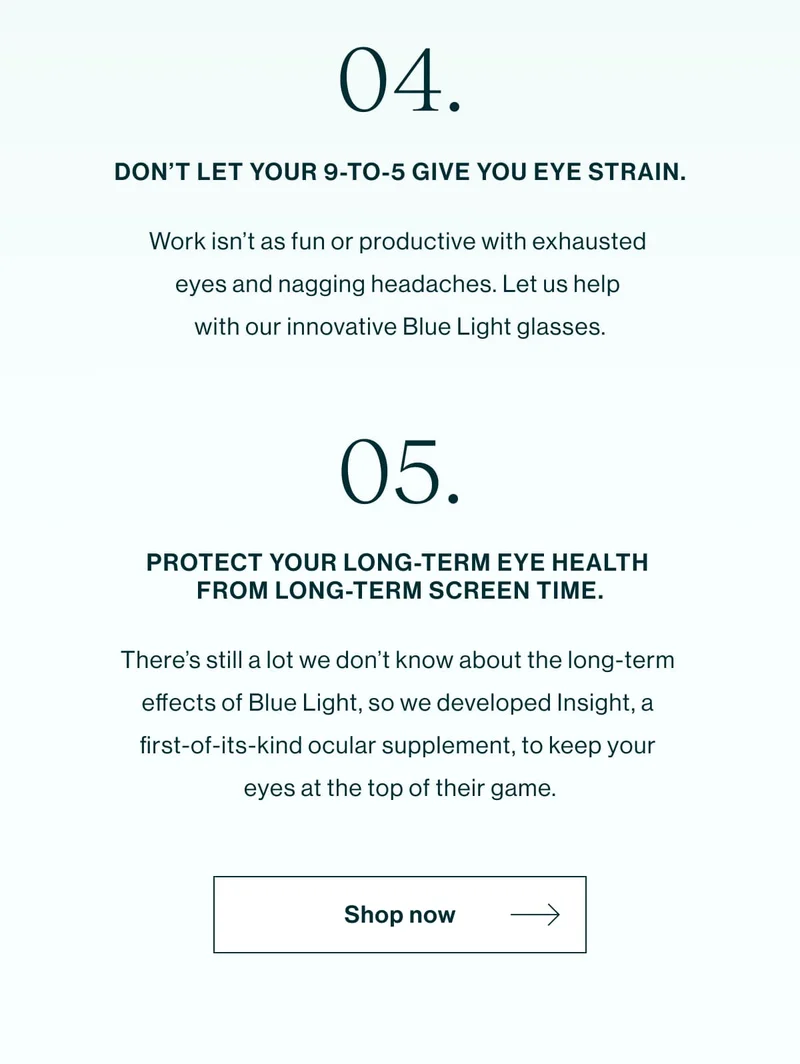 Don’t let your 9-to-5 give you eye strain. Work isn’t as fun or productive with exhausted eyes and nagging headaches. Let us help with our innovative Blue Light glasses. Protect your long-term eye health from long-term screen time. There’s still a lot we don’t know about the long-term effects of Blue Light, so  we developed Insight, a first-of-its-kind ocular supplement, to keep your eyes at the top of their game. [Shop Now]