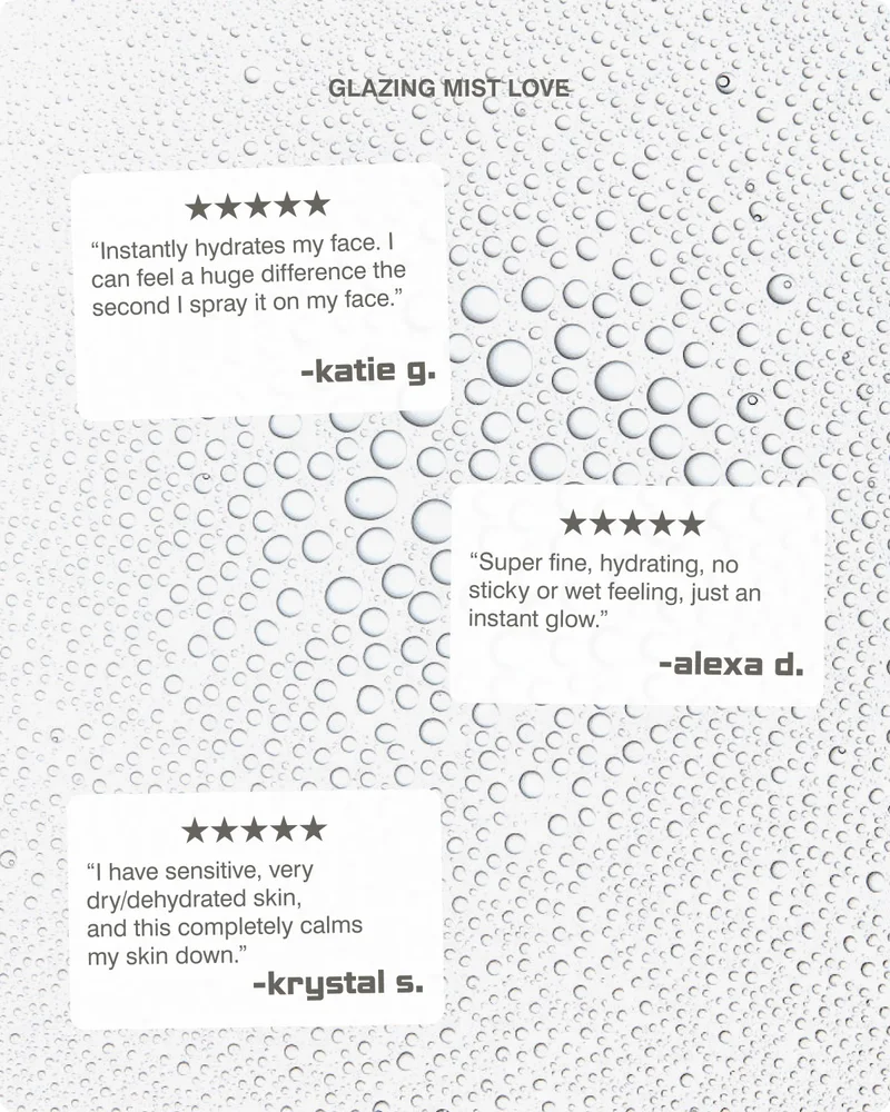 GLAZING MIST LOVE “Instantly hydrates my face. I can feel a huge difference the second I spray it on my face.” -katie g. “Super fine, hydrating, no sticky or wet feeling, just an instant glow.” -alexa d. “I have sensitive, very dry/dehydrated skin, and this completely calms my skin down.” -krystal s.