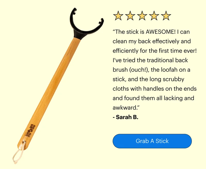 “The stick is AWESOME! I can clean my back effectively and efficiently for the first time ever! I've tried the traditional back brush (ouch!), the loofah on a stick, and the long scrubby cloths with handles on the ends and found them all lacking and awkward.” - Sarah B.