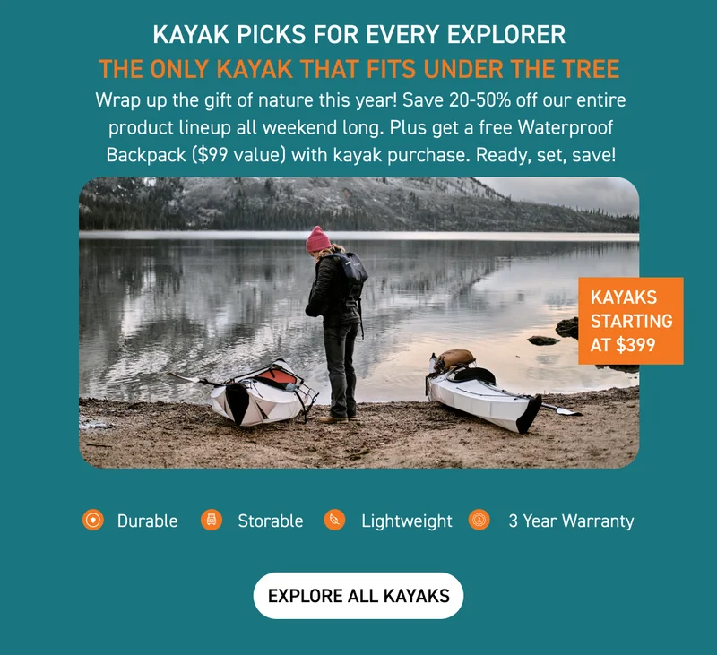 SHOP GIFTS FOR ALL ADVENTURERS AND BUDGETS! KAYAKS START AT JUST $399 + GET A FREE WATERPROOF BACKPACK WITH PURCHASE SHOP GIFTS FOR ALL ADVENTURERS AND BUDGETS! KAYAKS START AT JUST $399 + GET A FREE WATERPROOF BACKPACK WITH PURCHASE