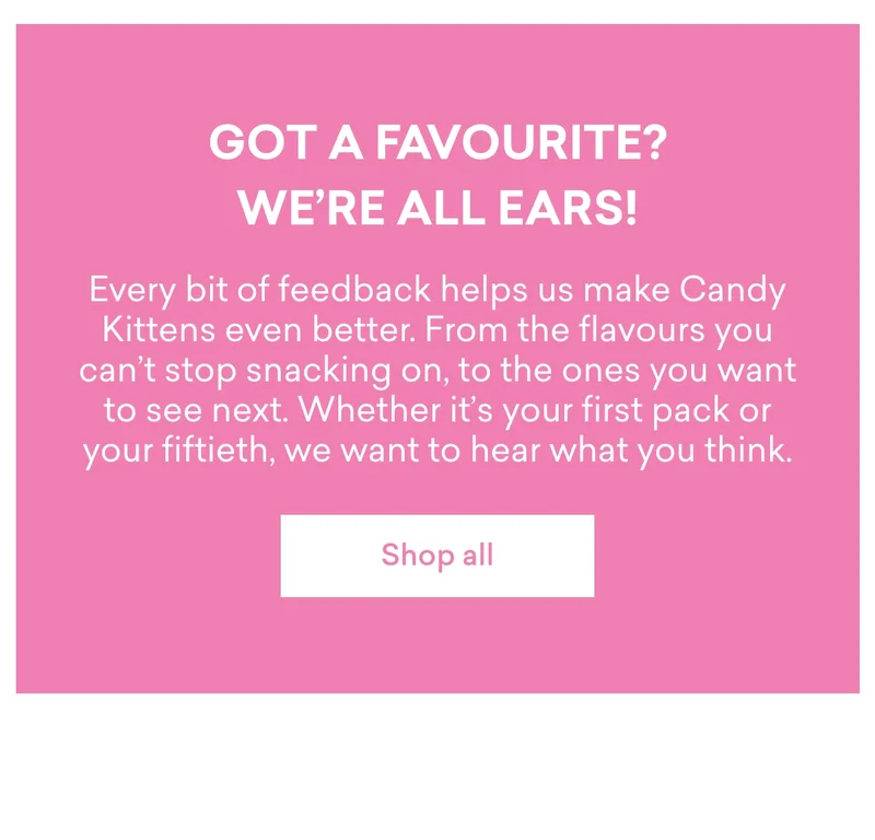 Got a favourite? We’re all ears!  Every bit of feedback helps us make Candy Kittens even better. From the flavours you can’t stop snacking on, to the ones you want to see next. Whether it’s your first pack or your fiftieth, we want to hear what you think.
