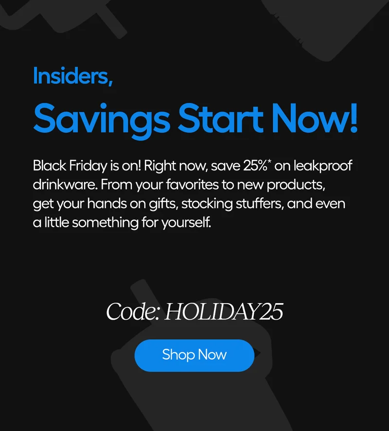 Hi Insiders, Savings Start Now! Black Friday is on! Right now, save 25%* on leakproof drinkware. From your favorites to new products, get your hands on gifts, stocking stuffers, and even a little something for yourself. Code: discount code